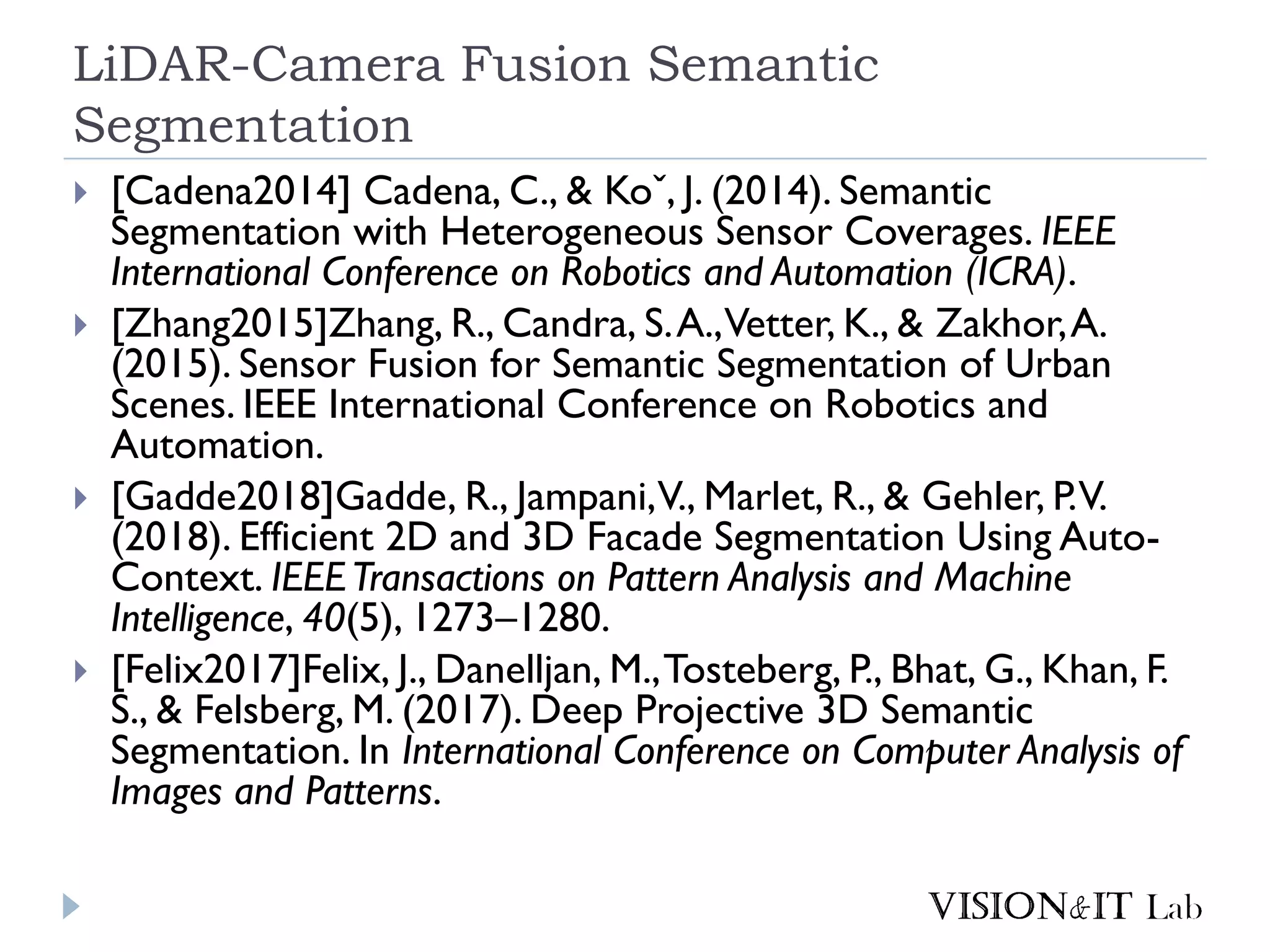 LiDAR-Camera Fusion Semantic
Segmentation
 [Cadena2014] Cadena, C., & Koˇ, J. (2014). Semantic
Segmentation with Heterogeneous Sensor Coverages. IEEE
International Conference on Robotics and Automation (ICRA).
 [Zhang2015]Zhang, R., Candra, S.A.,Vetter, K., & Zakhor,A.
(2015). Sensor Fusion for Semantic Segmentation of Urban
Scenes. IEEE International Conference on Robotics and
Automation.
 [Gadde2018]Gadde, R., Jampani,V., Marlet, R., & Gehler, P.V.
(2018). Efficient 2D and 3D Facade Segmentation Using Auto-
Context. IEEETransactions on Pattern Analysis and Machine
Intelligence, 40(5), 1273–1280.
 [Felix2017]Felix, J., Danelljan, M.,Tosteberg, P., Bhat, G., Khan, F.
S., & Felsberg, M. (2017). Deep Projective 3D Semantic
Segmentation. In International Conference on Computer Analysis of
Images and Patterns.
 