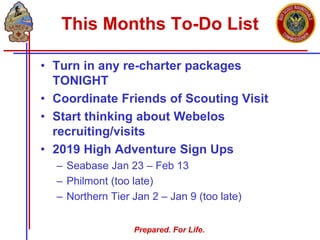 Prepared. For Life.
This Months To-Do List
• Turn in any re-charter packages
TONIGHT
• Coordinate Friends of Scouting Visit
• Start thinking about Webelos
recruiting/visits
• 2019 High Adventure Sign Ups
– Seabase Jan 23 – Feb 13
– Philmont (too late)
– Northern Tier Jan 2 – Jan 9 (too late)
 