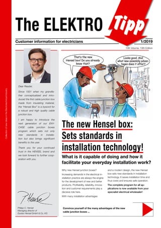 Collection
of
new
ideas
in
the
Electrotechnical
Industry
The ELEKTRO
Customer information for electricians 1/2019
10th Volume, 19th Edition
Philipp C. Hensel
Managing director of
Gustav Hensel GmbH & Co. KG
Dear Reader,
Since 1931 when my grandfa-
ther conceptualized and intro-
duced the first cable junction box
made from insulating material,
the “Hensel Box” is a byword for
a robust and high quality cable
junction box.
I am happy to introduce the
next generation of our ENY-
CASE cable junction boxes
program which sets not only
new standards in installa-
tion but also brings significant
benefits to the user.
Thank you for your continued
trust in the HENSEL brand and
we look forward to further coop-
eration with you.
Convince yourself of the many advantages of the new
cable junction boxes ...
and a modern design, the new Hensel
box sets new standards in installation
technology. It saves installation time and
thus costs and ensures safe operation.
The complete program for all ap-
plications is now available from your
specialist electrical wholesaler!
Why new Hensel junction boxes?
Increasing demands in the electrical in-
stallation practice are always the engine
for the development of new and better
products. Profitability, reliability, innova-
tion and customer requirements play a
decisive role here.
With many installation advantages
The new Hensel box:
Sets standards in
installation technology!
What is it capable of doing and how it
facilitate your everyday installation work?
 