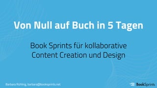 Von Null auf Buch in 5 Tagen
Book Sprints für kollaborative
Content Creation und Design
Barbara Rühling, barbara@booksprints.net
 