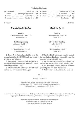 1
Nr. 1
BIBEL-LEKTIONEN
Published and printed quarterly by Christian Unity Press,
5195 Exchange Dr., Flint MI 48507, United States of America.
Subscription price, single copy: U. S. $2.00.
Lessons and/or Readings are based on the Uniform Series International Bible Lessons for Christian Teaching
copyright ©
2016 National Council of Churches. Used by permission. All rights reserved.
English scripture taken from the New King James Version.
Copyright ©
1982 by Thomas Nelson, Inc.
Used by permission. All rights reserved.
Tägliches Bibelwort
31. Dezember . . . . . . . . . . . . . . . Psalm 89, 1 – 8
1. Januar . . . . . . . .Apostelgeschichte 21, 1 – 14
2. Januar . . . . . . . . . . . . . . . 1. Korinther 1, 4 – 9
3. Januar . . . . . . . . . . . . . . . Hebräer 6, 13 – 20
6. Januar 				 1. Lektion
Wandelt in der Liebe!
Kontext
2. Thessalonicher 2, 13 – 3, 5;
2. Johannes 4 – 11
Eröffnungslesung
Johannes 15, 12 – 17
* * *
2. Thessalonicher 3, 1 – 5;
2. Johannes 4 – 11
3 Thes 3:1. Finally, brethren, pray for us, that
the word of the Lord may run swiftly and be
glorified, just as it is with you,
2. and that we may be delivered from unrea-
sonable and wicked men; for not all have faith.
3. But the Lord is faithful, who will establish
you and guard you from the evil one.
4. And we have confidence in the Lord con-
2. Thess. 3, 1. Weiter, liebe Brüder, betet für
uns, daß das Wort des HERRN laufe und geprie-
sen werde wie bei euch,
2. und daß wir erlöst werden von den unver-
ständigen und argen Menschen. Denn der Glaube
ist nicht jedermanns Ding.
3. Aber der HERR ist treu; der wird euch
stärken und bewahren vor dem Argen.
4. Januar . . . . . . . . . . . . . . . Hebräer 10, 19 – 25
5. Januar . . . . . . . . . . . . . . . 1. Johannes 1, 5 – 10
6. Januar . . . . . . . . . . . 2. Thessalonicher 3, 1 – 5;
			 2. Johannes 4 – 11
Walk in Love
Context
2 Thessalonians 2:13–3:5;
2 John 4–11
Introductory Reading
John 15:12–17
* * *
2 Thessalonians 3:1–5;
2 John 4–11
 