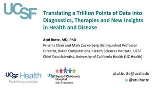 Translating a Trillion Points of Data into
Diagnostics, Therapies and New Insights
in Health and Disease
atul.butte@ucsf.edu
@atulbutte
Atul Butte, MD, PhD
Priscilla Chan and Mark Zuckerberg Distinguished Professor
Director, Bakar Computational Health Sciences Institute, UCSF
Chief Data Scientist, University of California Health (UC Health)
 