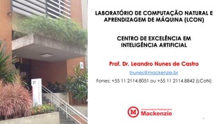 LABORATÓRIO DE COMPUTAÇÃO NATURAL E
APRENDIZAGEM DE MÁQUINA (LCON)
CENTRO DE EXCELÊNCIA EM
INTELIGÊNCIA ARTIFICIAL
Prof. Dr. Leandro Nunes de Castro
lnunes@mackenzie.br
Fones: +55 11 2114.8051 ou +55 11 2114.8842 (LCoN)
1
 