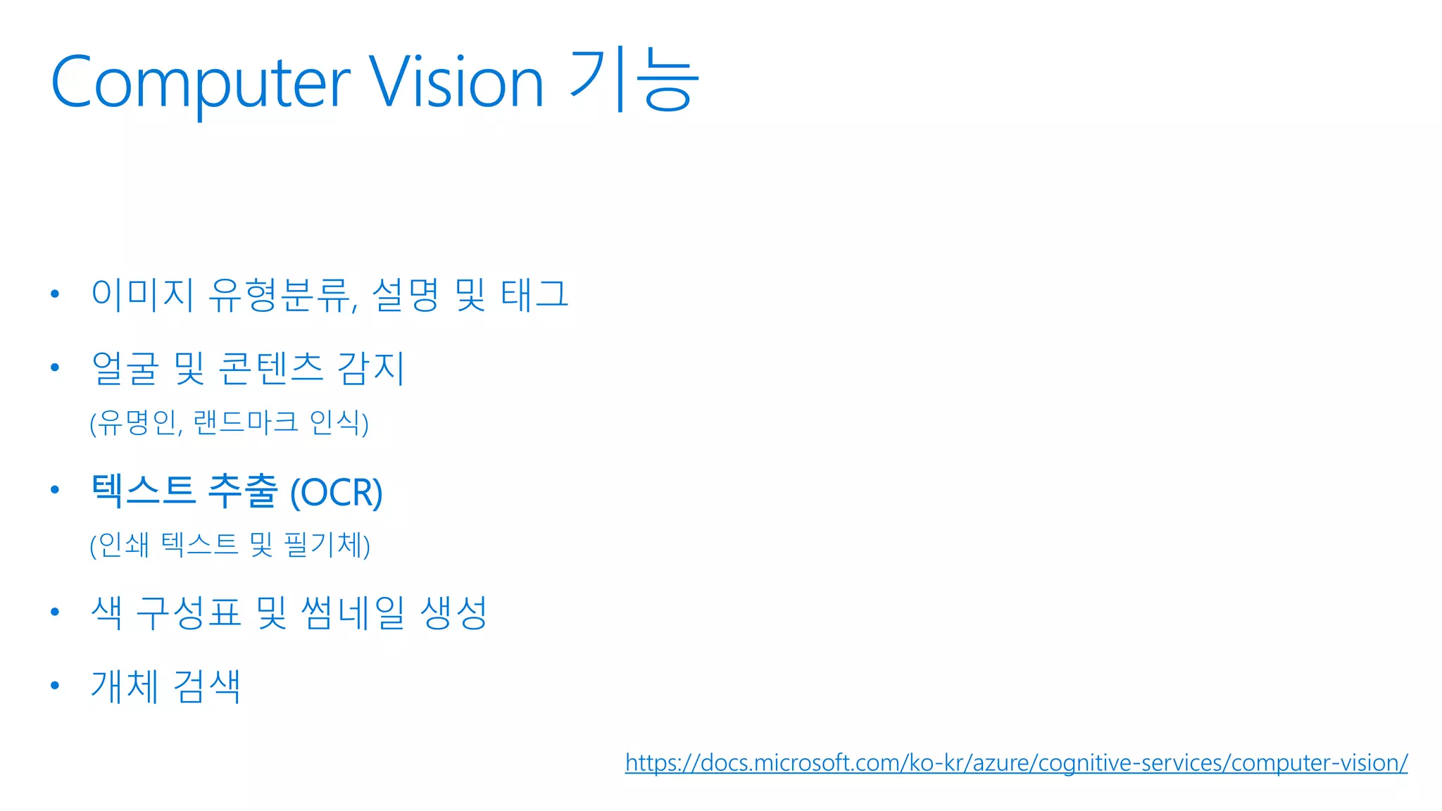 Computer Vision 기능
• 이미지 유형분류, 설명 및 태그
• 얼굴 및 콘텐츠 감지
(유명인, 랜드마크 인식)
• 텍스트 추출 (OCR)
(인쇄 텍스트 및 필기체)
• 색 구성표 및 썸네일 생성
• 개체 검색
https://docs.microsoft.com/ko-kr/azure/cognitive-services/computer-vision/
 