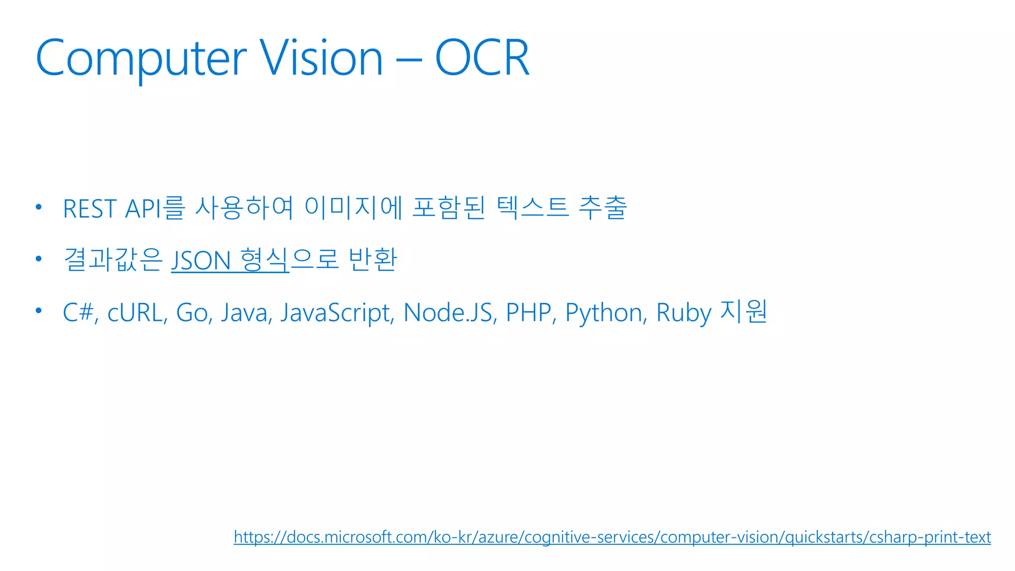 Computer Vision – OCR
• REST API를 사용하여 이미지에 포함된 텍스트 추출
• 결과값은 JSON 형식으로 반환
• C#, cURL, Go, Java, JavaScript, Node.JS, PHP, Python, Ruby 지원
https://docs.microsoft.com/ko-kr/azure/cognitive-services/computer-vision/quickstarts/csharp-print-text
 