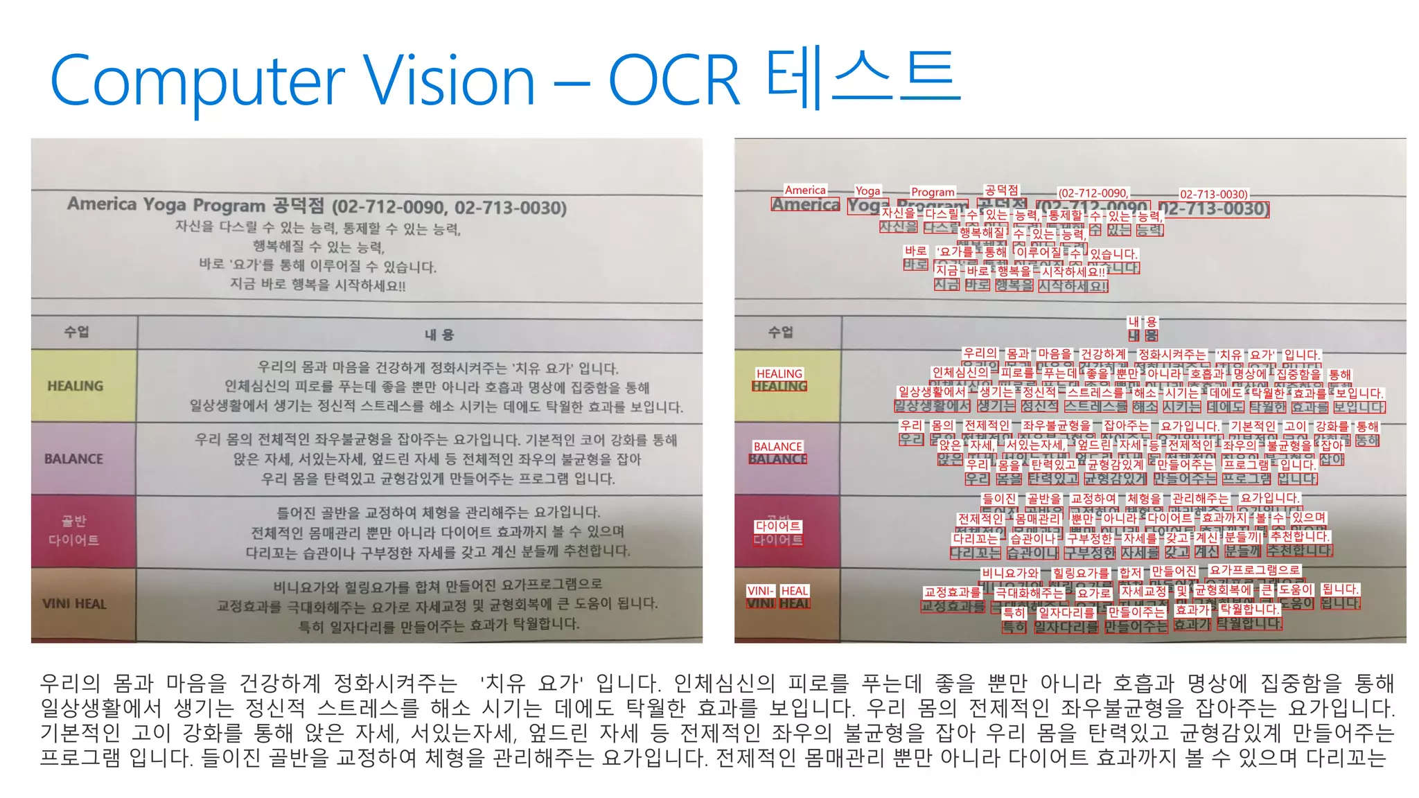 Computer Vision – OCR 테스트
우리의 몸과 마음을 건강하계 정화시켜주는 '치유 요가' 입니다. 인체심신의 피로를 푸는데 좋을 뿐만 아니라 호흡과 명상에 집중함을 통해
일상생활에서 생기는 정신적 스트레스를 해소 시기는 데에도 탁월한 효과를 보입니다. 우리 몸의 전제적인 좌우불균형을 잡아주는 요가입니다.
기본적인 고이 강화를 통해 앉은 자세, 서있는자세, 엎드린 자세 등 전제적인 좌우의 불균형을 잡아 우리 몸을 탄력있고 균형감있계 만들어주는
프로그램 입니다. 들이진 골반을 교정하여 체형을 관리해주는 요가입니다. 전제적인 몸매관리 뿐만 아니라 다이어트 효과까지 볼 수 있으며 다리꼬는
 