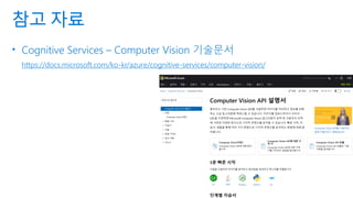 참고 자료
• Cognitive Services – Computer Vision 기술문서
https://docs.microsoft.com/ko-kr/azure/cognitive-services/computer-vision/
 