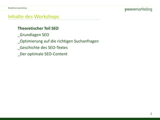2
Inhalte des Workshops
Theoretischer Teil SEO
_Grundlagen SEO
_Optimierung auf die richtigen Suchanfragen
_Geschichte des SEO-Textes
_Der optimale SEO-Content
Redaktionsworkshop
 