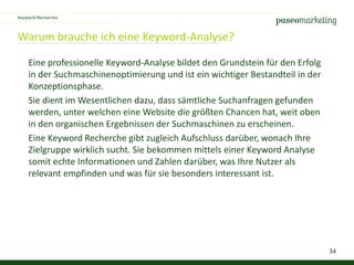 34
Warum brauche ich eine Keyword-Analyse?
Keyword-Recherche
Eine professionelle Keyword-Analyse bildet den Grundstein für den Erfolg
in der Suchmaschinenoptimierung und ist ein wichtiger Bestandteil in der
Konzeptionsphase.
Sie dient im Wesentlichen dazu, dass sämtliche Suchanfragen gefunden
werden, unter welchen eine Website die größten Chancen hat, weit oben
in den organischen Ergebnissen der Suchmaschinen zu erscheinen.
Eine Keyword Recherche gibt zugleich Aufschluss darüber, wonach Ihre
Zielgruppe wirklich sucht. Sie bekommen mittels einer Keyword Analyse
somit echte Informationen und Zahlen darüber, was Ihre Nutzer als
relevant empfinden und was für sie besonders interessant ist.
 