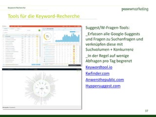 37
Tools für die Keyword-Recherche
Keyword-Recherche
Suggest/W-Fragen-Tools:
_Erfassen alle Google-Suggests
und Fragen zu Suchanfragen und
verknüpfen diese mit
Suchvolumen + Konkurrenz
_In der Regel auf wenige
Abfragen pro Tag begrenzt
Keywordtool.io
Kwfinder.com
Anwersthepublic.com
Hyppersuggest.com
 