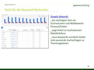 39
Tools für die Keyword-Recherche
Keyword-Recherche
Google Adwords:
_das wichtigste Tool um
Suchvolumen und Wettbewerb
herauszufinden
_zeigt Anteil an Suchvolumen
Mobiltelefone
_neue Keywords ermitteln bietet
viele passende Suchanfragen zu
Themengebieten
 