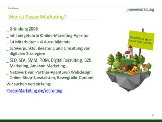 4
Wer ist Paseo Marketing?
_ Gründung 2005
_ Inhabergeführte Online-Marketing-Agentur
_ 14 Mitarbeiter + 4 Auszubildende
_ Schwerpunkte: Beratung und Umsetung von
digitalen Strategien
_ SEO, SEA, SMM, PDM, Digital Recruiting, B2B
Marketing, Amazon Marketing…
_ Netzwerk von Partner-Agenturen Webdesign,
Online-Shop-Spezialisten, Bewegtbild-Content
Wir suchen Verstärkung:
Paseo-Marketing.de/recruiting
Vorstellung
 
