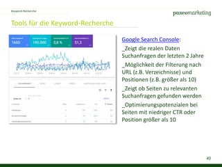 40
Tools für die Keyword-Recherche
Keyword-Recherche
Google Search Console:
_Zeigt die realen Daten
Suchanfragen der letzten 2 Jahre
_Möglichkeit der Filterung nach
URL (z.B. Verzeichnisse) und
Positionen (z.B. größer als 10)
_Zeigt ob Seiten zu relevanten
Suchanfragen gefunden werden
_Optimierungspotenzialen bei
Seiten mit niedriger CTR oder
Position größer als 10
 
