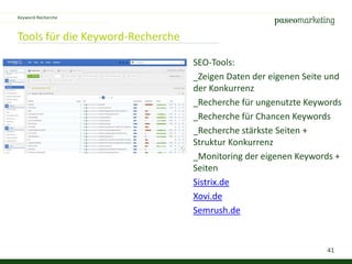 41
Tools für die Keyword-Recherche
Keyword-Recherche
SEO-Tools:
_Zeigen Daten der eigenen Seite und
der Konkurrenz
_Recherche für ungenutzte Keywords
_Recherche für Chancen Keywords
_Recherche stärkste Seiten +
Struktur Konkurrenz
_Monitoring der eigenen Keywords +
Seiten
Sistrix.de
Xovi.de
Semrush.de
 