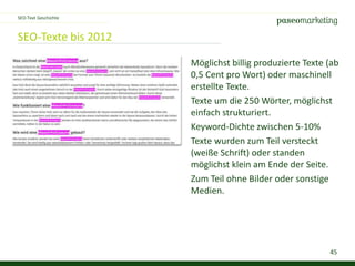 45
SEO-Texte bis 2012
SEO-Text Geschichte
Möglichst billig produzierte Texte (ab
0,5 Cent pro Wort) oder maschinell
erstellte Texte.
Texte um die 250 Wörter, möglichst
einfach strukturiert.
Keyword-Dichte zwischen 5-10%
Texte wurden zum Teil versteckt
(weiße Schrift) oder standen
möglichst klein am Ende der Seite.
Zum Teil ohne Bilder oder sonstige
Medien.
 