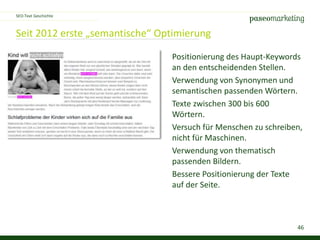 46
Seit 2012 erste „semantische“ Optimierung
SEO-Text Geschichte
Positionierung des Haupt-Keywords
an den entscheidenden Stellen.
Verwendung von Synonymen und
semantischen passenden Wörtern.
Texte zwischen 300 bis 600
Wörtern.
Versuch für Menschen zu schreiben,
nicht für Maschinen.
Verwendung von thematisch
passenden Bildern.
Bessere Positionierung der Texte
auf der Seite.
 