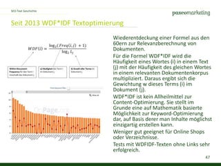 47
Seit 2013 WDF*IDF Textoptimierung
SEO-Text Geschichte
Wiederentdeckung einer Formel aus den
60ern zur Relevanzberechnung von
Dokumenten.
Für die Formel WDF*IDF wird die
Häufigkeit eines Wortes (i) in einem Text
(j) mit der Häufigkeit des gleichen Wortes
in einem relevanten Dokumentenkorpus
multipliziert. Daraus ergibt sich die
Gewichtung w dieses Terms (i) im
Dokument (j).
WDF*IDF ist kein Allheilmittel zur
Content-Optimierung. Sie stellt im
Grunde eine auf Mathematik basierte
Möglichkeit zur Keyword-Optimierung
dar, auf Basis derer man Inhalte möglichst
einzigartig erstellen kann.
Weniger gut geeignet für Online Shops
oder Verzeichnisse.
Tests mit WDFIDF-Texten ohne Links sehr
erfolgreich.
 