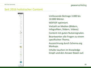 48
Seit 2016 holistischer Content
SEO-Text Geschichte
Umfassende Beitrage 3.000 bis
10.000 Wörter.
WDFIDF-optimiert.
Vielzahl an Medien (Bildern,
Infografiken, Slidern, Videos)
Content mit guten Nutzersignalen.
Beantworten alle Fragen zu einem
spezifischen Thema.
Auszeichnung durch Schema.org
Markups.
Inhalte tauchen im Knowledge
Graph und den Answer Boxen auf.
 