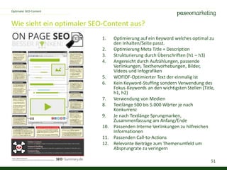 51
Wie sieht ein optimaler SEO-Content aus?
Optimaler SEO-Content
1. Optimierung auf ein Keyword welches optimal zu
den Inhalten/Seite passt.
2. Optimierung Meta Title + Description
3. Strukturierung durch Überschriften (h1 – h3)
4. Angereicht durch Aufzählungen, passende
Verlinkungen, Texthervorhebungen, Bilder,
Videos und Infografiken
5. WDFIDF-Optimierter Text der einmalig ist
6. Kein Keyword-Stuffing sondern Verwendung des
Fokus-Keywords an den wichtigsten Stellen (Title,
h1, h2)
7. Verwendung von Medien
8. Textlänge 500 bis 5.000 Wörter je nach
Konkurrenz
9. Je nach Textlänge Sprungmarken,
Zusammenfassung am Anfang/Ende
10. Passenden Interne Verlinkungen zu hilfreichen
Informationen
11. Passenden Call-to-Actions
12. Relevante Beiträge zum Themenumfeld um
Absprungrate zu veringern
 