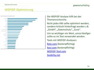 53
WDFIDF-Optimierung
Optimaler SEO-Content
Die WDFIDF Analyse hilft bei der
Themenrecherche.
Nicht jedes KW sollte optimiert werden,
sondern kritisch hinterfragt werden z.B.
„GmbH“, „Datenschutz“, „Euro“.
Um so wichtiger ein Wort, umso häufiger
sollte es im Text verwendet werden.
Tools mit WDFIDF-Analysen:
Ryte.com (kostenpflichtig)
Xovi.com (kostenpflichtig)
WDFIDF-Tool.com
Seobility.net
 