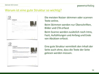 54
Warum ist eine gute Struktur so wichtig?
Optimaler SEO-Content
Die meisten Nutzer skimmen oder scannen
Texte online.
Beim Skimmen werden nur Überschriften,
Bilder und CTA erfasst
Beim Scanne werden zusätzlich noch Intro,
Fazit, Aufzählungen und Anfang und Ende
von Absätzen erfasst.
Eine gute Struktur vermittelt den Inhalt der
Seite auch ohne, dass die Texte der Seite
gelesen werden müssen.
 