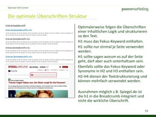 55
Die optimale Überschriften-Struktur
Optimaler SEO-Content
Optimalerweise folgen die Überschriften
einer Inhaltlichen Logik und strukturieren
so den Text.
H1 muss das Fokus-Keyword enthalten.
H1 sollte nur einmal je Seite verwendet
werden.
H1 sollte sagen worum es auf der Seite
geht, darf aber auch unterhaltsam sein.
Ebenfalls sollte das Fokus-Keyword oder
Synonyme in H2 und H3 enthalten sein.
H2-H4 dienen der Textstrukturierung und
können mehrfach verwendet werden.
Ausnahmen möglich z.B. Spiegel.de ist
die h1 in die Breadcrumb integriert und
nicht die wirkliche Überschrift.
 