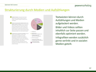 57
Strukturierung durch Medien und Aufzählungen
Optimaler SEO-Content
Textwüsten können durch
Aufzählungen und Medien
aufgelockert werden.
Bilder und Videos sollten
inhaltlich zur Seite passen und
ebenfalls optimiert werden.
Infografiken werden zusätzlich
gerne verlinkt und in sozialen
Medien geteilt.
 