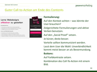 59
Guter Call-to-Action am Ende des Contents
Optimaler SEO-Content
Formulierung:
Auf den Kontext achten – was könnte der
User brauchen?
Zielgerichtete Formulierungen und aktive
Verben benutzen.
Auf den „Social Proof“ setzen.
Je kürzer, desto besser.
Vorteile sollten kommuniziert werden.
Lasst dem User die Wahl: Unverbindlichkeit
kommt meist besser an als Bevormundung.
Buttons:
Auf Farbkontraste setzen.
Kombination des Call-To-Action mit einem
Bild.
 