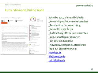 63
Kurze Stilkunde Online Texte
Optimal schreiben für Online
Schreibe kurz, klar und bildhaft:
_Keine eingeschobenen Nebensätze
_Relativsätze nur wenn nötig
_lieber Aktiv als Passiv
_Auf Fachbegriffe besser verzichten
_keine unnötigen Füllwörter
_Ein Satz ein Gedanke
_Abwechsungsreiche Satzanfänge
Tools zur Stiloptimierung:
Wortliga.de
Blablameter.de
Leichtlesbar.ch
 