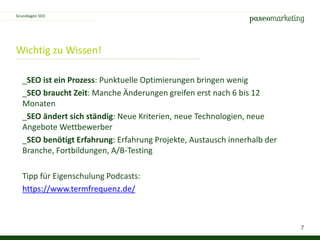 7
Wichtig zu Wissen!
_SEO ist ein Prozess: Punktuelle Optimierungen bringen wenig
_SEO braucht Zeit: Manche Änderungen greifen erst nach 6 bis 12
Monaten
_SEO ändert sich ständig: Neue Kriterien, neue Technologien, neue
Angebote Wettbewerber
_SEO benötigt Erfahrung: Erfahrung Projekte, Austausch innerhalb der
Branche, Fortbildungen, A/B-Testing
Tipp für Eigenschulung Podcasts:
https://www.termfrequenz.de/
Grundlagen SEO
 