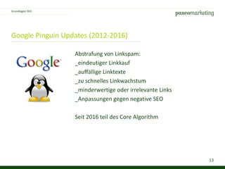 13
Google Pinguin Updates (2012-2016)
Abstrafung von Linkspam:
_eindeutiger Linkkauf
_auffällige Linktexte
_zu schnelles Linkwachstum
_minderwertige oder irrelevante Links
_Anpassungen gegen negative SEO
Seit 2016 teil des Core Algorithm
Grundlagen SEO
 