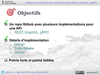 22
Designer une API pour votre base de données (Rest || GraphQL || gRPC)
@clunven | @DevfestBdM | #api | #DevFestBDM
Objectifs
 Un repo Github avec plusieurs implémentations pour
une API
o REST, GraphQL, gRPC
 Détails d’implémentation
o Design
o Code Review
o Demos
 Points forts et points faibles
 
