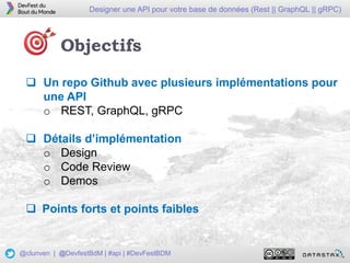 4
Designer une API pour votre base de données (Rest || GraphQL || gRPC)
@clunven | @DevfestBdM | #api | #DevFestBDM
Objectifs
 Un repo Github avec plusieurs implémentations pour
une API
o REST, GraphQL, gRPC
 Détails d’implémentation
o Design
o Code Review
o Demos
 Points forts et points faibles
 