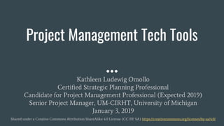Project Management Tech Tools
Kathleen Ludewig Omollo
Certified Strategic Planning Professional
Candidate for Project Management Professional (Expected 2019)
Senior Project Manager, UM-CIRHT, University of Michigan
January 3, 2019
Shared under a Creative Commons Attribution ShareAlike 4.0 License (CC BY SA) https://creativecommons.org/licenses/by-sa/4.0/
 