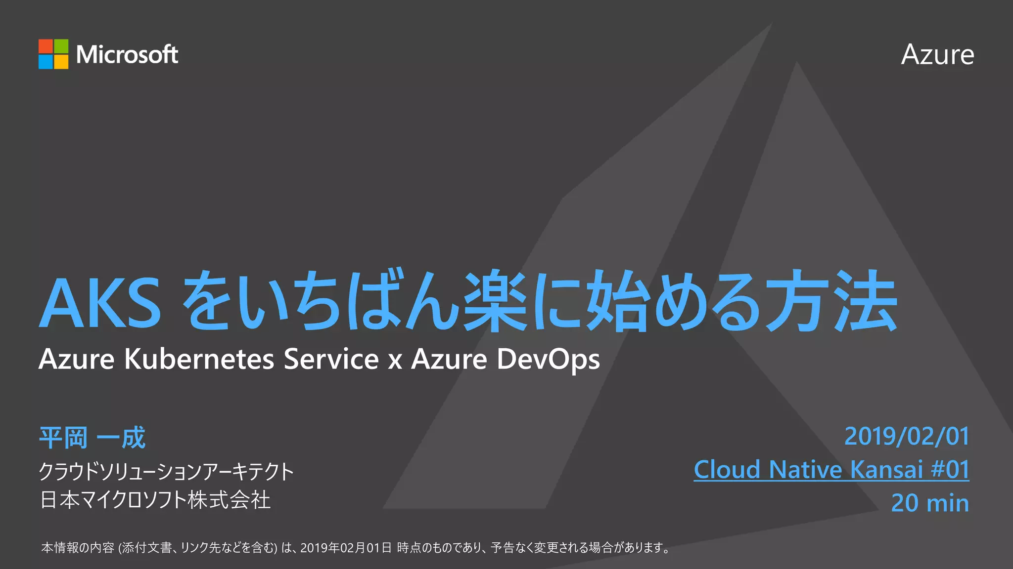 Azure
AKS をいちばん楽に始める方法
平岡 一成
クラウドソリューションアーキテクト
日本マイクロソフト株式会社
2019/02/01
Cloud Native Kansai #01
20 min
Azure Kubernetes Service x Azure DevOps
 