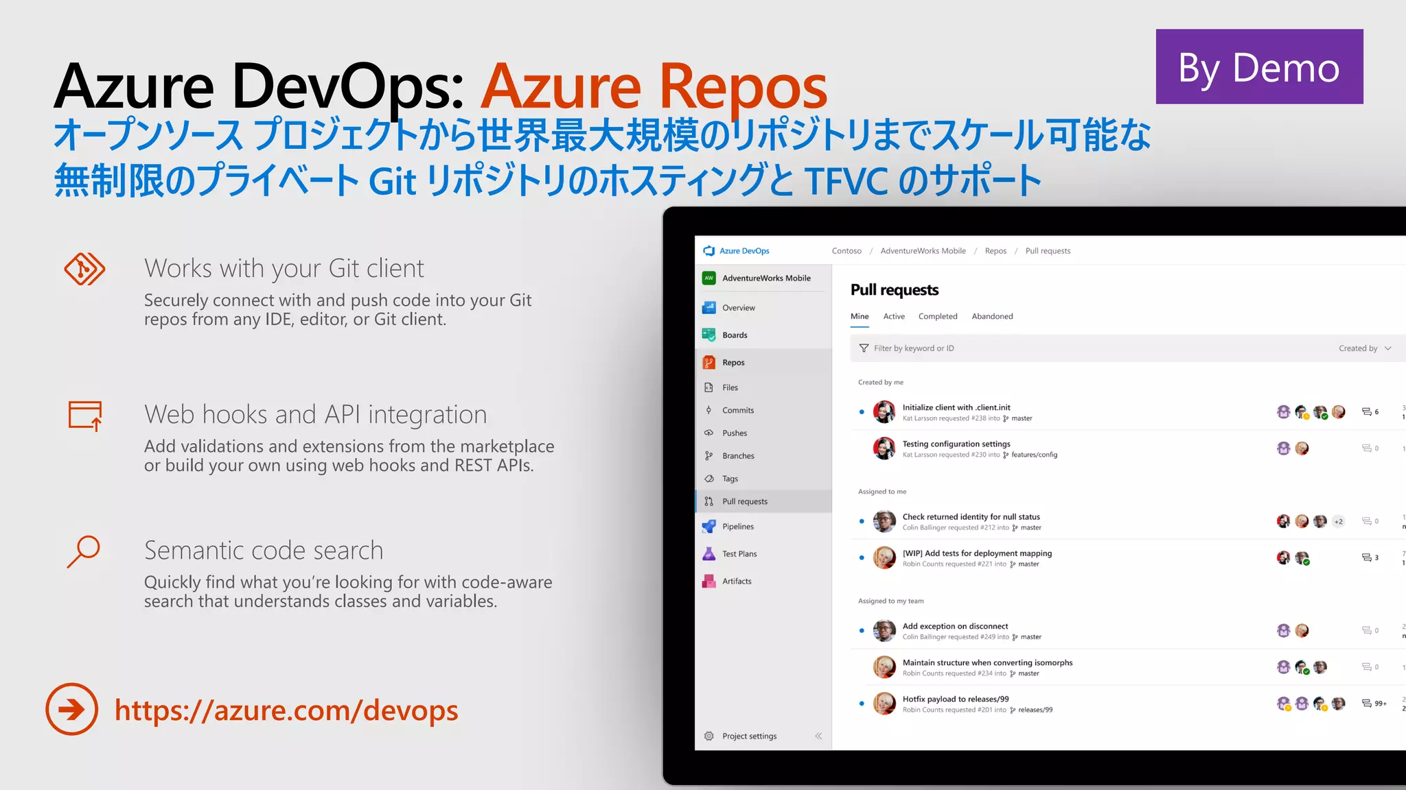 Azure DevOps: Azure Repos
オープンソース プロジェクトから世界最大規模のリポジトリまでスケール可能な
無制限のプライベート Git リポジトリのホスティングと TFVC のサポート
https://azure.com/devops➔
Works with your Git client
Securely connect with and push code into your Git
repos from any IDE, editor, or Git client.
Web hooks and API integration
Add validations and extensions from the marketplace
or build your own using web hooks and REST APIs.
Semantic code search
Quickly find what you’re looking for with code-aware
search that understands classes and variables.
By Demo
 