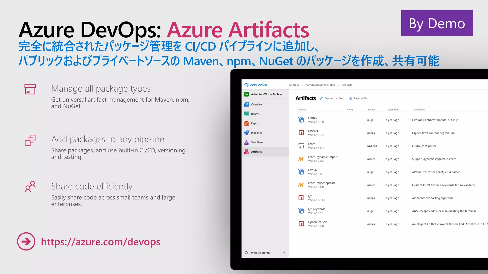Azure DevOps: Azure Artifacts
完全に統合されたパッケージ管理を CI/CD パイプラインに追加し、
パブリックおよびプライベートソースの Maven、npm、NuGet のパッケージを作成、共有可能
Manage all package types
Get universal artifact management for Maven, npm,
and NuGet.
Add packages to any pipeline
Share packages, and use built-in CI/CD, versioning,
and testing.
Share code efficiently
Easily share code across small teams and large
enterprises.
https://azure.com/devops➔
By Demo
 