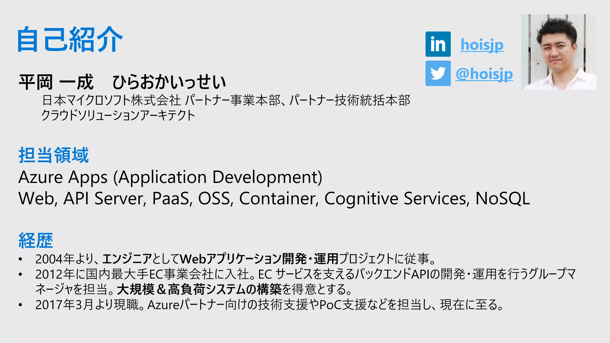 平岡 一成 ひらおかいっせい
日本マイクロソフト株式会社 パートナー事業本部、パートナー技術統括本部
クラウドソリューションアーキテクト
担当領域
Azure Apps (Application Development)
Web, API Server, PaaS, OSS, Container, Cognitive Services, NoSQL
経歴
• 2004年より、エンジニアとしてWebアプリケーション開発・運用プロジェクトに従事。
• 2012年に国内最大手EC事業会社に入社。EC サービスを支えるバックエンドAPIの開発・運用を行うグループマ
ネージャを担当。大規模＆高負荷システムの構築を得意とする。
• 2017年3月より現職。Azureパートナー向けの技術支援やPoC支援などを担当し、現在に至る。
自己紹介
@hoisjp
hoisjp
 