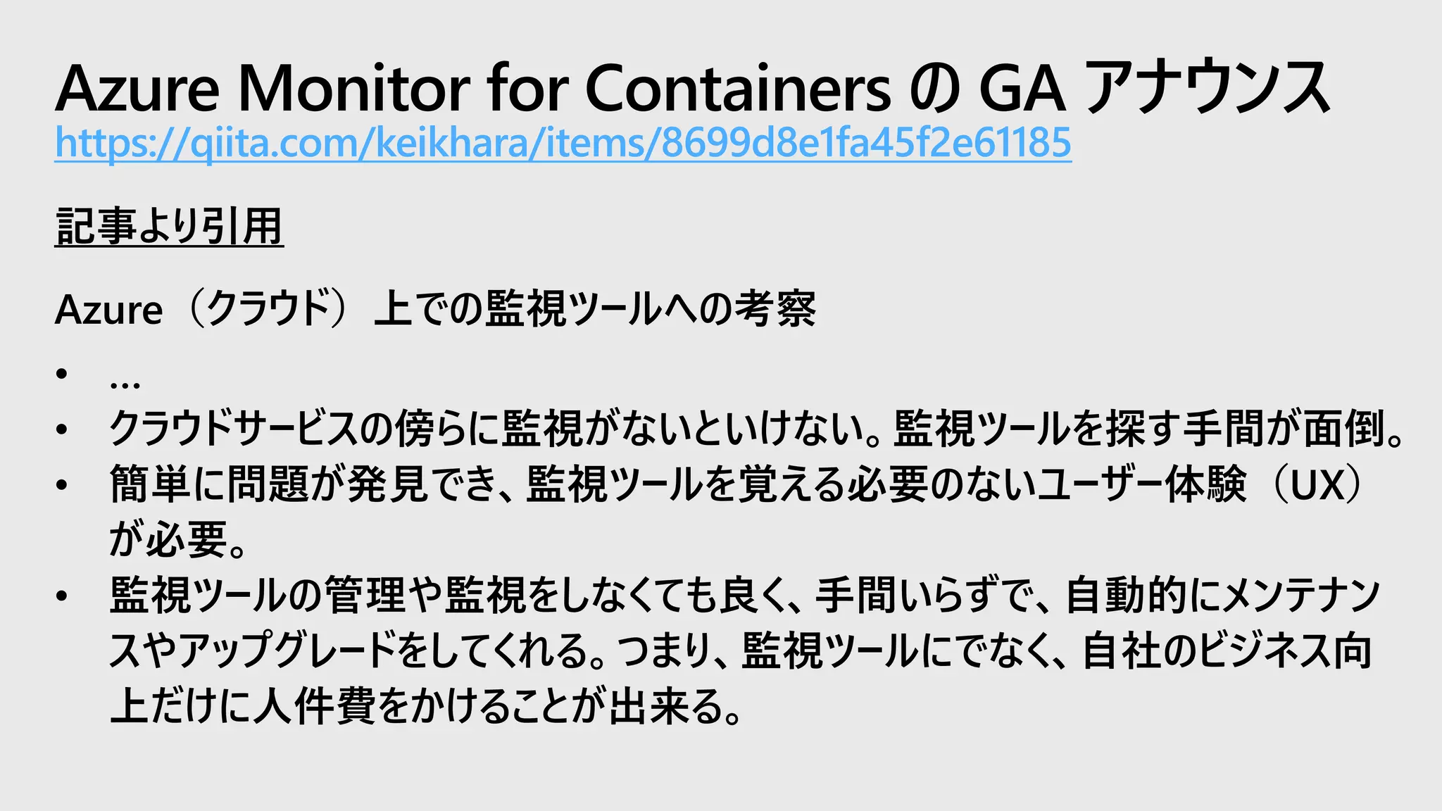 Azure Monitor for Containers の GA アナウンス
https://qiita.com/keikhara/items/8699d8e1fa45f2e61185
記事より引用
Azure（クラウド）上での監視ツールへの考察
• …
• クラウドサービスの傍らに監視がないといけない。監視ツールを探す手間が面倒。
• 簡単に問題が発見でき、監視ツールを覚える必要のないユーザー体験（UX）
が必要。
• 監視ツールの管理や監視をしなくても良く、手間いらずで、自動的にメンテナン
スやアップグレードをしてくれる。つまり、監視ツールにでなく、自社のビジネス向
上だけに人件費をかけることが出来る。
 