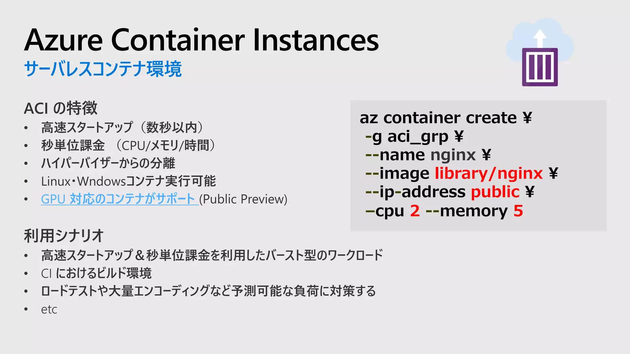 Azure Container Instances
サーバレスコンテナ環境
GPU 対応のコンテナがサポート
az container create ¥
-g aci_grp ¥
--name nginx ¥
--image library/nginx ¥
--ip-address public ¥
–cpu 2 --memory 5
 