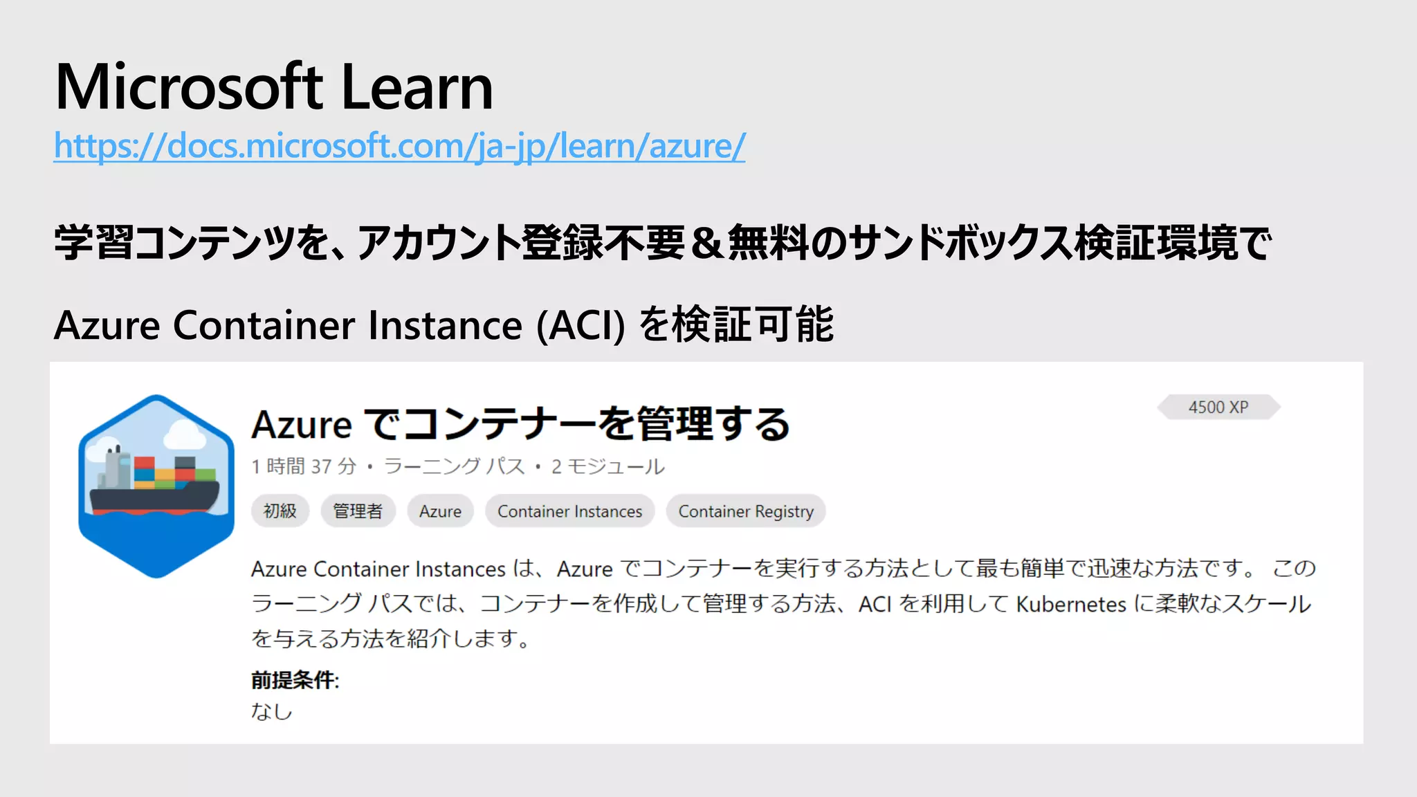 Microsoft Learn
https://docs.microsoft.com/ja-jp/learn/azure/
学習コンテンツを、アカウント登録不要＆無料のサンドボックス検証環境で
Azure Container Instance (ACI) を検証可能
 
