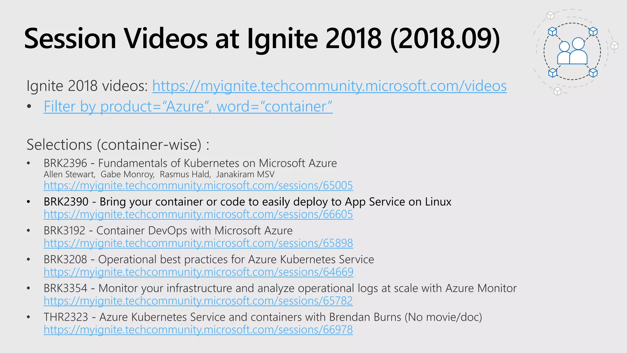 Session Videos at Ignite 2018 (2018.09)
https://myignite.techcommunity.microsoft.com/videos
Filter by product=“Azure”, word=“container”
https://myignite.techcommunity.microsoft.com/sessions/65005
• BRK2390 - Bring your container or code to easily deploy to App Service on Linux
https://myignite.techcommunity.microsoft.com/sessions/66605
https://myignite.techcommunity.microsoft.com/sessions/65898
https://myignite.techcommunity.microsoft.com/sessions/64669
https://myignite.techcommunity.microsoft.com/sessions/65782
https://myignite.techcommunity.microsoft.com/sessions/66978
 