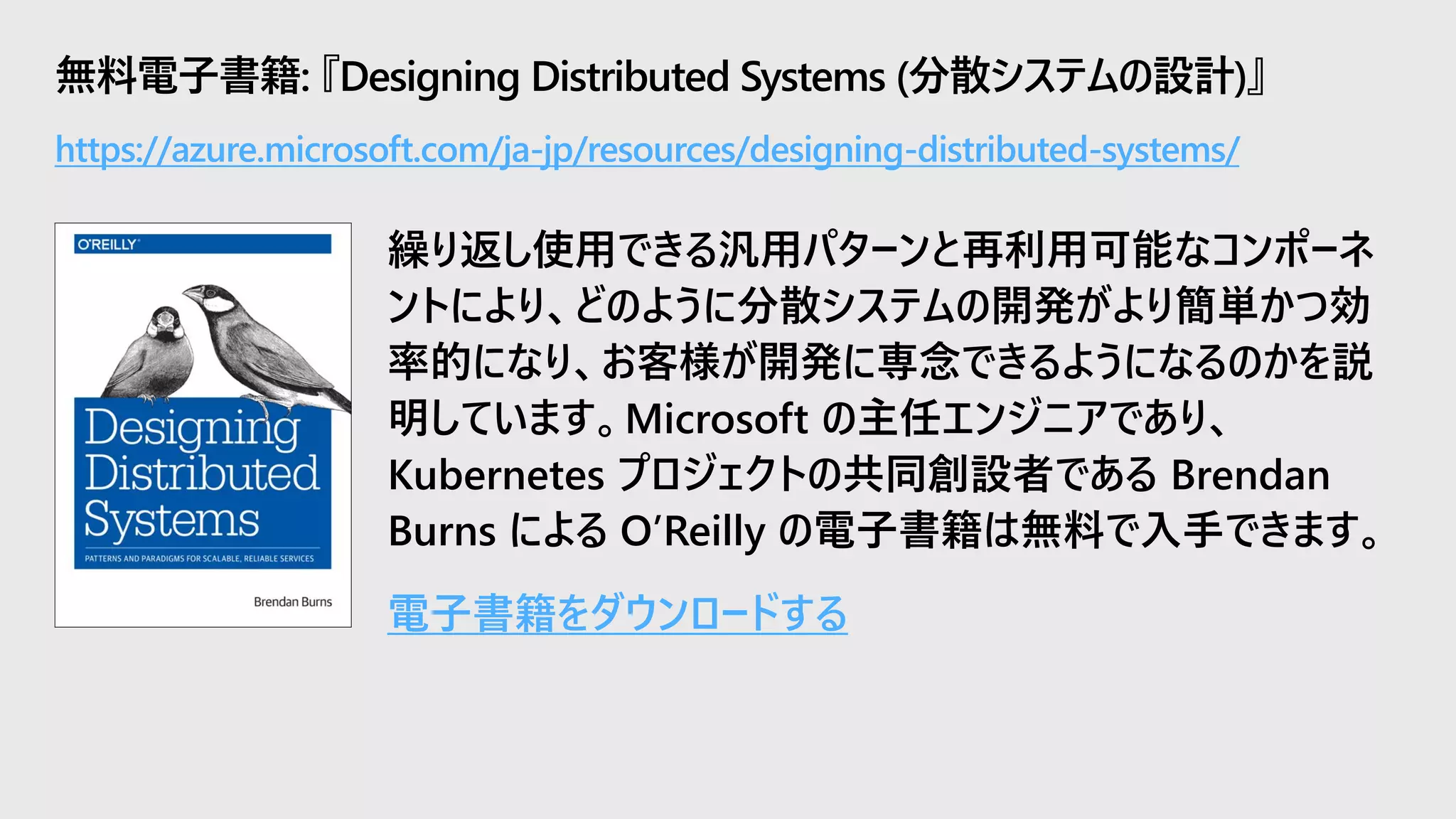 無料電子書籍: 『Designing Distributed Systems (分散システムの設計)』
繰り返し使用できる汎用パターンと再利用可能なコンポーネ
ントにより、どのように分散システムの開発がより簡単かつ効
率的になり、お客様が開発に専念できるようになるのかを説
明しています。Microsoft の主任エンジニアであり、
Kubernetes プロジェクトの共同創設者である Brendan
Burns による O’Reilly の電子書籍は無料で入手できます。
電子書籍をダウンロードする
https://azure.microsoft.com/ja-jp/resources/designing-distributed-systems/
 