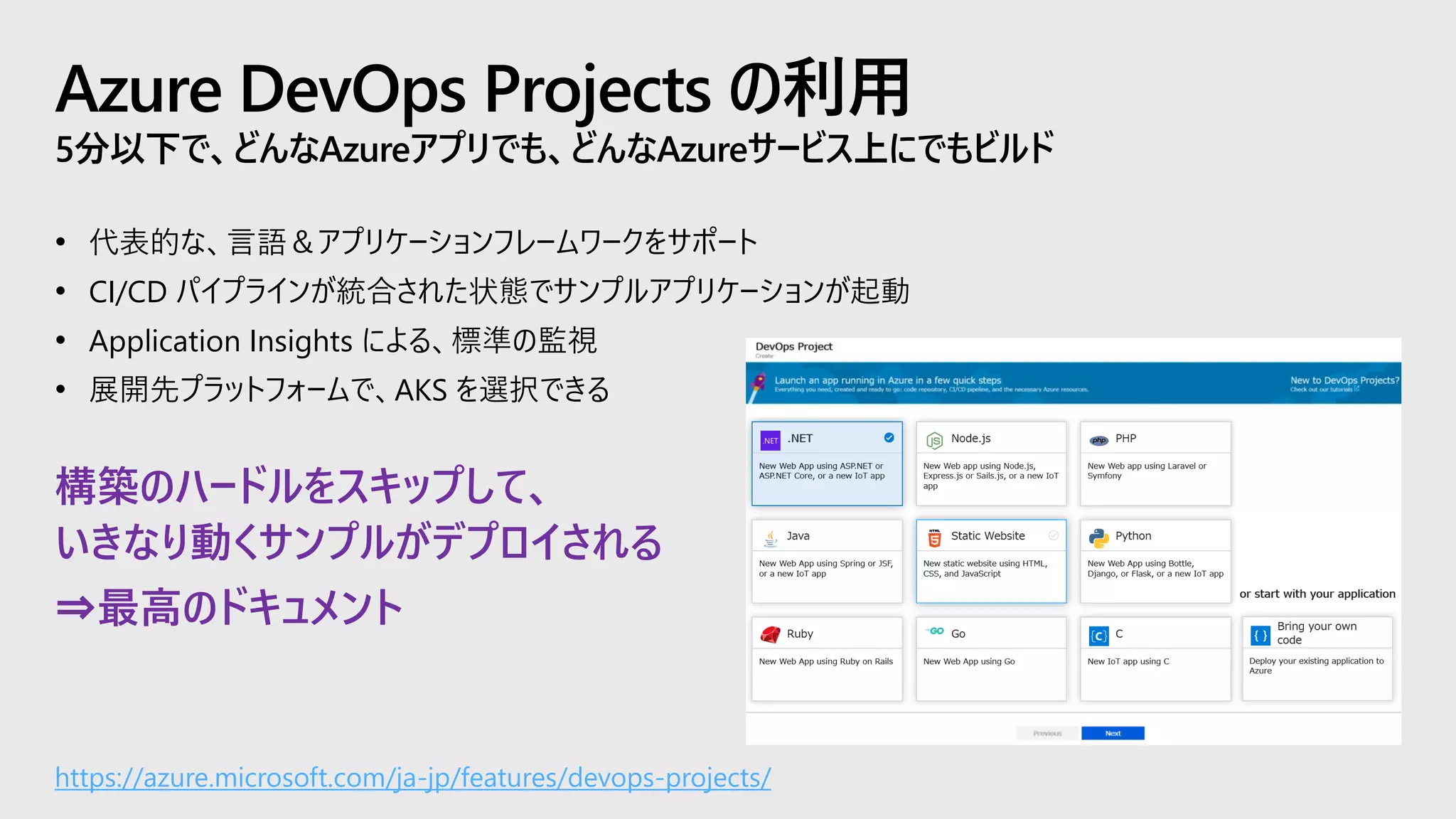 Azure DevOps Projects の利用
5分以下で、どんなAzureアプリでも、どんなAzureサービス上にでもビルド
• 代表的な、言語＆アプリケーションフレームワークをサポート
• CI/CD パイプラインが統合された状態でサンプルアプリケーションが起動
• Application Insights による、標準の監視
• 展開先プラットフォームで、AKS を選択できる
https://azure.microsoft.com/ja-jp/features/devops-projects/
構築のハードルをスキップして、
いきなり動くサンプルがデプロイされる
⇒最高のドキュメント
 