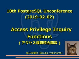 10th PostgreSQL Unconference10th PostgreSQL Unconference
(2019-02-02)(2019-02-02)
Access Privilege InquiryAccess Privilege Inquiry
FunctionsFunctions
(( アクセス権限照会関数アクセス権限照会関数 ))
ぬこ＠横浜ぬこ＠横浜 (@nuko_yokohama)(@nuko_yokohama)
 