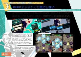 11 14
3 解決策１）多少ずれても気にしない
Level 端末によって違う画面比への対応がメンドクサイ
UIで使う3Dオブジェクトは見せるだけと割り切り、仮にキャラクターが見切れても
成立するレイアウトを心がけ、あたかも「問題がない」ようにごまかしました。
表示ギリギリまで攻めたり、 わざと胸
を強調するところで切ったり、 縦・横
の画面でそれぞれ空きスペースを埋め
るようにカメラアングルを考えたりと、
とにかくごまかしまくってます。結局、
3Dオブジェクトは見せるだけと割り
切ったため、なんとか絵として成立す
れことだけを考るだけで済んでいます。
必殺技で使っている2Dの文字演出も、
雰囲気重視。切れて見えようが、気に
ならないようになっています。
 