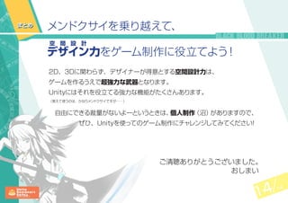 14 14
メンドクサイを乗り越えて、
デ
空 間 設 計
ザイン力をゲーム制作に役立てよう！
まとめ
2D、3Dに関わらず、デザイナーが得意とする空間設計力は、
ゲームを作るうえで超強力な武器となります。
Unityにはそれを役立てる強力な機能がたくさんあります。
（覚えて使うのは、かなりメンドクサイですが……）
　自由にできる裁量がないよーというときは、個人制作（沼）がありますので、
ぜひ、Unityを使ってのゲーム制作にチャレンジしてみてください！
ご清聴ありがとうございました。
おしまい
 