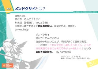 5 14
面倒くさい
読み方：めんどうくさい
別表記：面倒臭い、めんどう臭い
手間や困難さを考えて気が進まない。面倒である。億劫だ。
by weblio.jp
メンドクサイとは？
メンドクサイ
読み方：めんどくさい
自分のやりたいことが、手間が多くて面倒である。
……が故に「これができたら楽しそうじゃん、どうす
れば実現できるのか考えるのチョー楽しい！」という
前向きな気持ち。　by hamazaki
本題
ということにしておきます。
実際に 15％くらいはそんな感じですし。
 