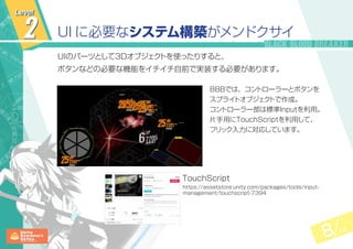 8 14
2 UI に必要なシステム構築がメンドクサイ
UIのパーツとして3Dオブジェクトを使ったりすると、
ボタンなどの必要な機能をイチイチ自前で実装する必要があります。
BBBでは、コントローラーとボタンを
スプライトオブジェクトで作成。
コントローラー部は標準Inputを利用。
片手用にTouchScriptを利用して、
フリック入力に対応しています。
Level
https://assetstore.unity.com/packages/tools/input-
management/touchscript-7394
TouchScript
 