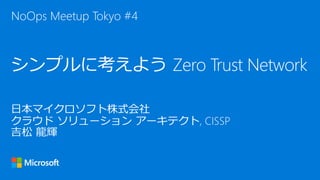 日本マイクロソフト株式会社
クラウド ソリューション アーキテクト, CISSP
吉松 龍輝
シンプルに考えよう Zero Trust Network
NoOps Meetup Tokyo #4
 